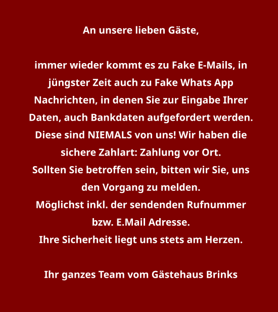 An unsere lieben Gäste,   immer wieder kommt es zu Fake E-Mails, in jüngster Zeit auch zu Fake Whats App Nachrichten, in denen Sie zur Eingabe Ihrer Daten, auch Bankdaten aufgefordert werden. Diese sind NIEMALS von uns! Wir haben die sichere Zahlart: Zahlung vor Ort. Sollten Sie betroffen sein, bitten wir Sie, uns den Vorgang zu melden. Möglichst inkl. der sendenden Rufnummer bzw. E.Mail Adresse. Ihre Sicherheit liegt uns stets am Herzen.  Ihr ganzes Team vom Gästehaus Brinks